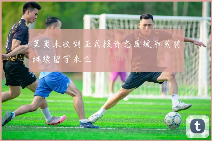 莱奥未收到正式报价态度缓和或将继续留守米兰