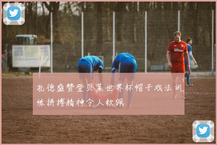 孔德盛赞登贝莱世界杯帽子戏法训练拼搏精神令人钦佩