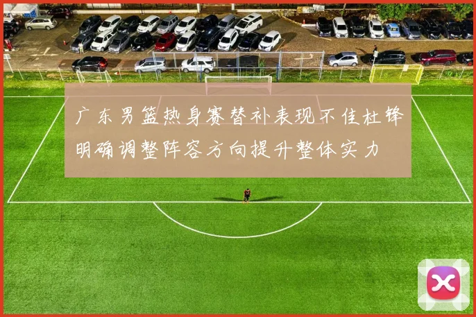广东男篮热身赛替补表现不佳杜锋明确调整阵容方向提升整体实力