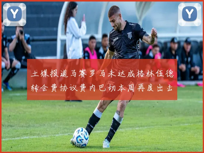 土媒报道马赛罗马未达成格林伍德转会费协议费内巴切本周再度出击