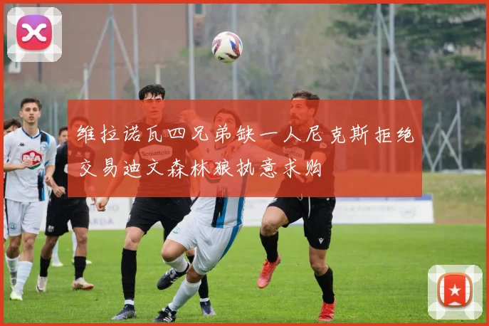 维拉诺瓦四兄弟缺一人尼克斯拒绝交易迪文森林狼执意求购