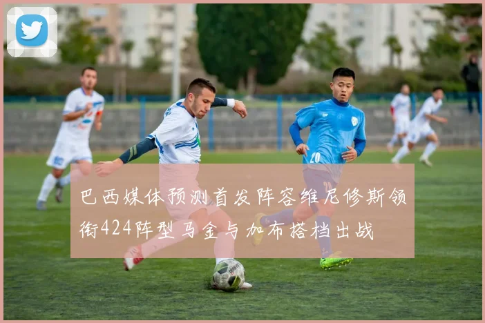 巴西媒体预测首发阵容维尼修斯领衔424阵型马金与加布搭档出战