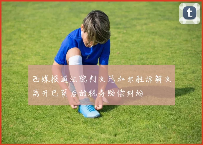 西媒报道法院判决范加尔胜诉解决离开巴萨后的税务赔偿纠纷