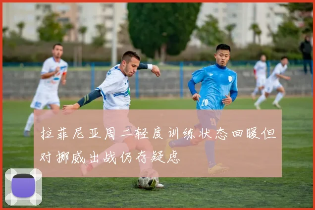 拉菲尼亚周二轻度训练状态回暖但对挪威出战仍存疑虑