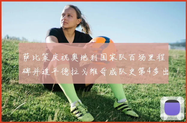 萨比策庆祝奥地利国家队百场里程碑并追平德拉戈维奇成队史第4多出场者