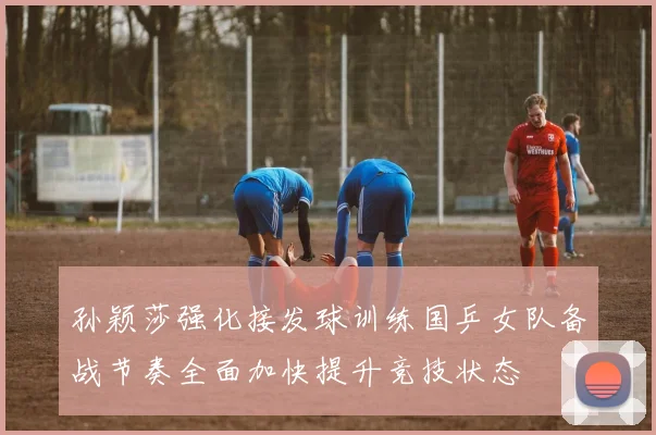 孙颖莎强化接发球训练国乒女队备战节奏全面加快提升竞技状态
