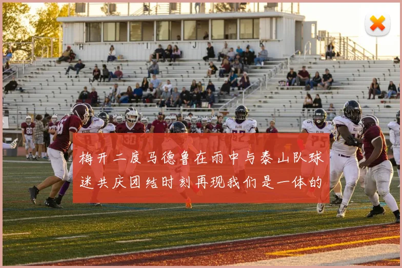 梅开二度马德鲁在雨中与泰山队球迷共庆团结时刻再现我们是一体的精神