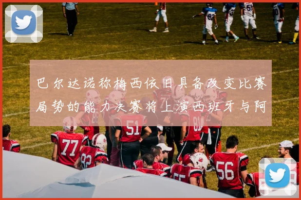 巴尔达诺称梅西依旧具备改变比赛局势的能力决赛将上演西班牙与阿根廷的对决