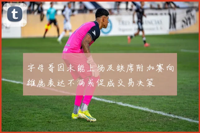 字母哥因未能上场及缺席附加赛向雄鹿表达不满或促成交易决策
