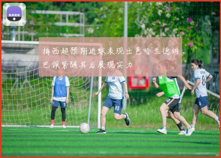 梅西超预期进球表现出色哈兰德姆巴佩紧随其后展现实力