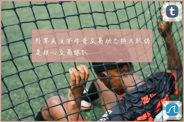 外界关注字母哥交易动态热火队仍是核心交易球队