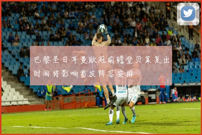 巴黎圣日耳曼欧冠前瞻登贝莱复出时间将影响首发阵容安排