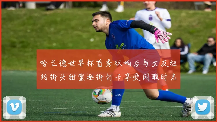 哈兰德世界杯首秀双响后与女友纽约街头甜蜜逛街打卡享受闲暇时光