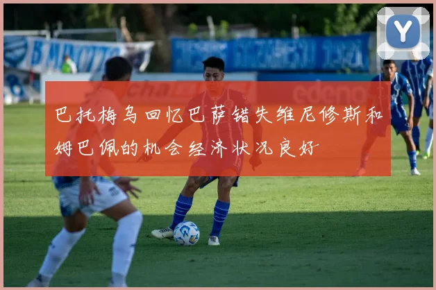 巴托梅乌回忆巴萨错失维尼修斯和姆巴佩的机会经济状况良好