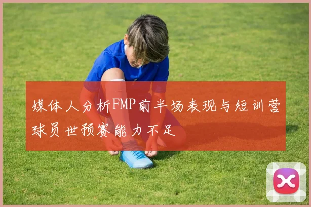 媒体人分析FMP前半场表现与短训营球员世预赛能力不足