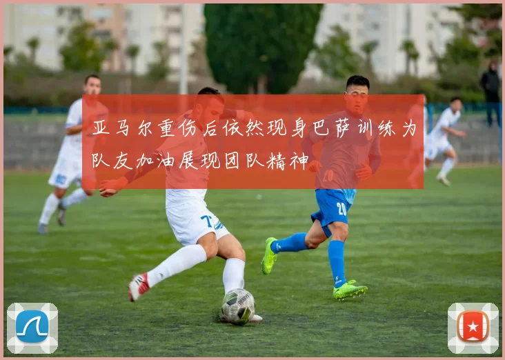 亚马尔重伤后依然现身巴萨训练为队友加油展现团队精神