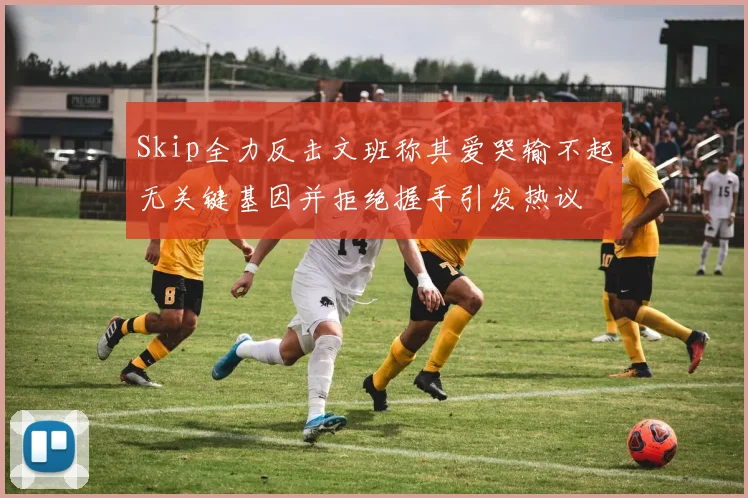 Skip全力反击文班称其爱哭输不起无关键基因并拒绝握手引发热议