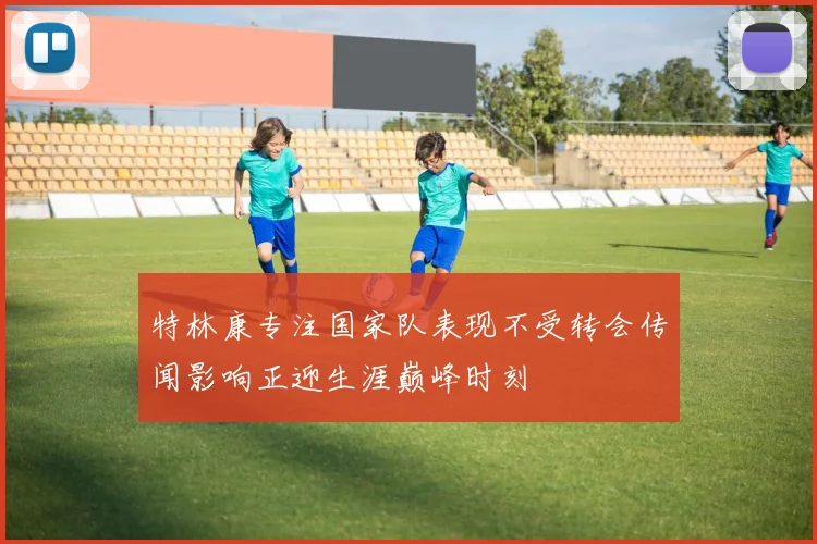 特林康专注国家队表现不受转会传闻影响正迎生涯巅峰时刻