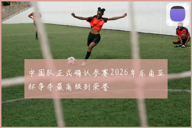 中国队正式确认参赛2026年东南亚杯争夺最高级别荣誉