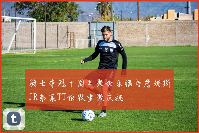 骑士夺冠十周年聚会乐福与詹姆斯JR弗莱TT伦敦重聚庆祝