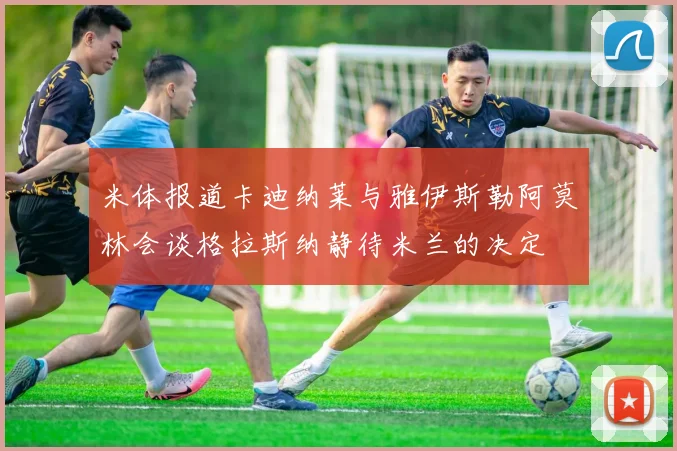 米体报道卡迪纳莱与雅伊斯勒阿莫林会谈格拉斯纳静待米兰的决定