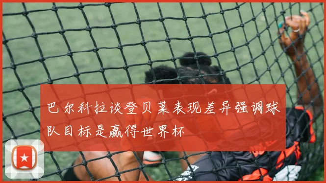 巴尔科拉谈登贝莱表现差异强调球队目标是赢得世界杯