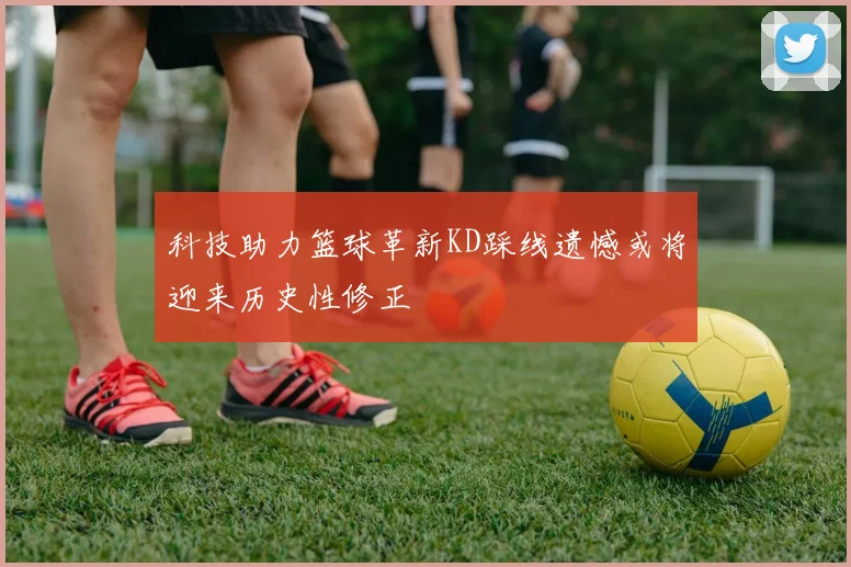 科技助力篮球革新KD踩线遗憾或将迎来历史性修正