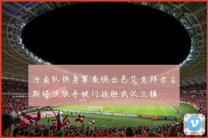 河南队热身赛表现出色艾克拜尔古斯塔沃联手破门战胜武汉三镇