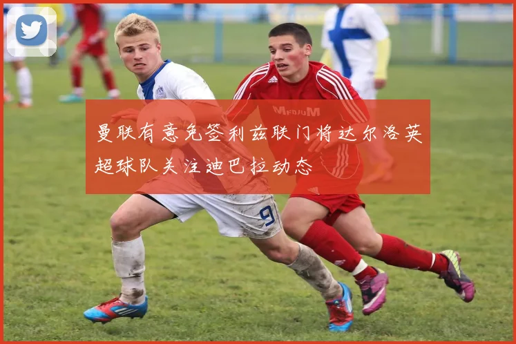 曼联有意免签利兹联门将达尔洛英超球队关注迪巴拉动态